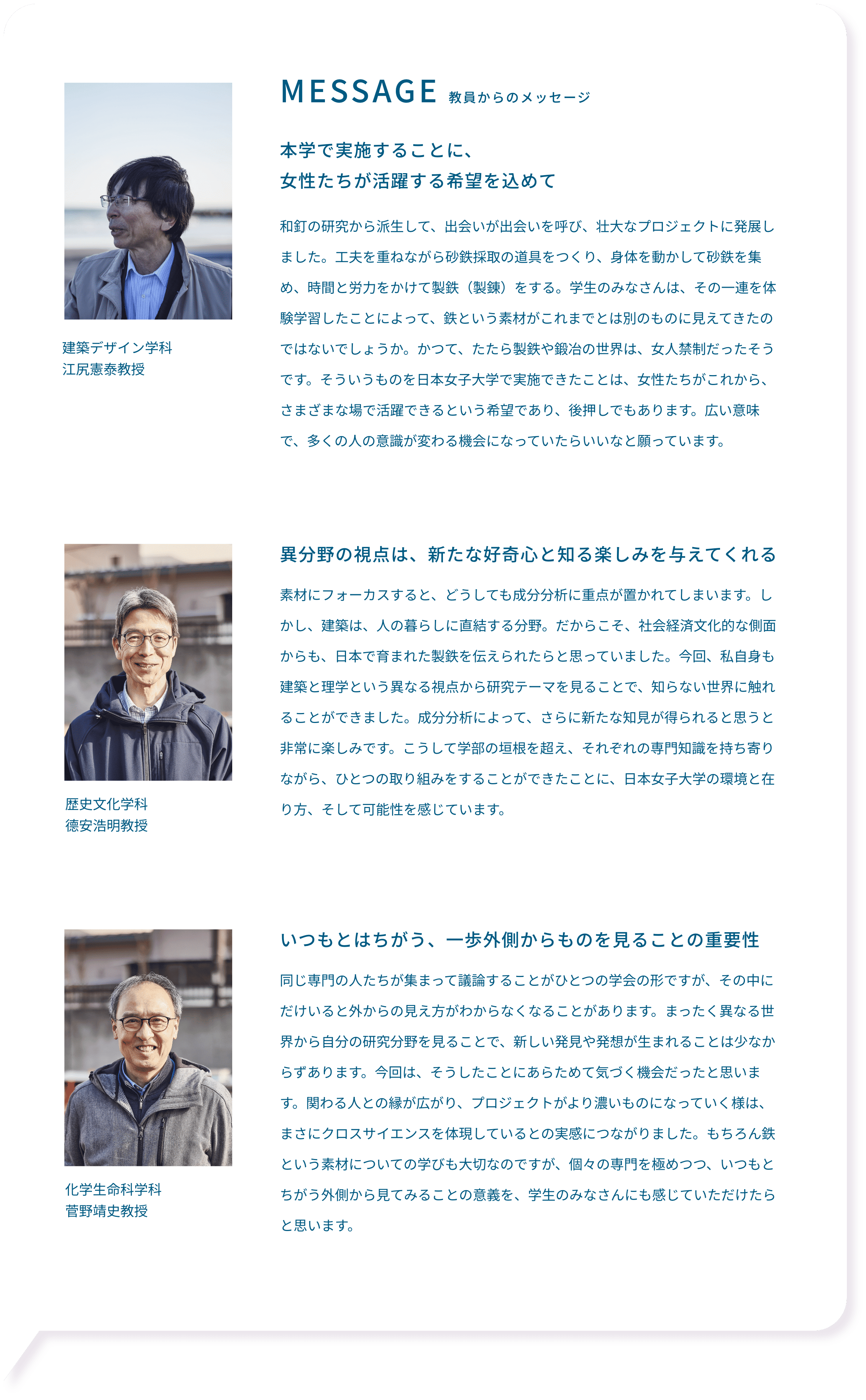 MESSAGE 教員からのメッセージ 本学で実施することに、女性たちが活躍する希望を込めて 和釘の研究から派生して、出会いが出会いを呼び、壮大なプロジェクトに発展しました。工夫を重ねながら砂鉄採取の道具をつくり、身体を動かして砂鉄を集め、時間と労力をかけて製鉄（製錬）をする。学生のみなさんは、その一連を体験学習したことによって、鉄という素材がこれまでとは別のものに見えてきたのではないでしょうか。かつて、たたら製鉄や鍛冶の世界は、女人禁制だったそうです。そういうものを日本女子大学で実施できたことは、女性たちがこれから、さまざまな場で活躍できるという希望であり、後押しでもあります。広い意味で、多くの人の意識が変わる機会になっていたらいいなと願っています。建築デザイン学科 江尻憲泰教授 異分野の視点は、新たな好奇心と知る楽しみを与えてくれる 素材にフォーカスすると、どうしても成分分析に重点が置かれてしまいます。しかし、建築は、人の暮らしに直結する分野。だからこそ、社会経済文化的な側面からも、日本で育まれた製鉄を伝えられたらと思っていました。今回、私自身も建築と理学という異なる視点から研究テーマを見ることで、知らない世界に触れることができました。成分分析によって、さらに新たな知見が得られると思うと非常に楽しみです。こうして学部の垣根を超え、それぞれの専門知識を持ち寄りながら、ひとつの取り組みをすることができたことに、日本女子大学の環境と在り方、そして可能性を感じています。 歴史文化学科 德安浩明教授 いつもとはちがう、一歩外側からものを見ることの重要性 同じ専門の人たちが集まって議論することがひとつの学会の形ですが、その中にだけいると外からの見え方がわからなくなることがあります。まったく異なる世界から自分の研究分野を見ることで、新しい発見や発想が生まれることは少なからずあります。今回は、そうしたことにあらためて気づく機会だったと思います。関わる人との縁が広がり、プロジェクトがより濃いものになっていく様は、まさにクロスサイエンスを体現しているとの実感につながりました。もちろん鉄という素材についての学びも大切なのですが、個々の専門を極めつつ、いつもとちがう外側から見てみることの意義を、学生のみなさんにも感じていただけたらと思います。 化学生命科学科 菅野靖史教授