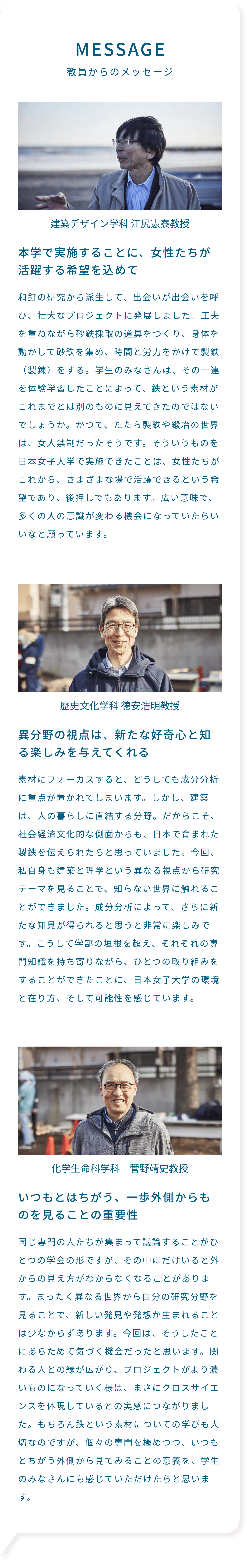 MESSAGE 教員からのメッセージ 本学で実施することに、女性たちが活躍する希望を込めて 和釘の研究から派生して、出会いが出会いを呼び、壮大なプロジェクトに発展しました。工夫を重ねながら砂鉄採取の道具をつくり、身体を動かして砂鉄を集め、時間と労力をかけて製鉄（製錬）をする。学生のみなさんは、その一連を体験学習したことによって、鉄という素材がこれまでとは別のものに見えてきたのではないでしょうか。かつて、たたら製鉄や鍛冶の世界は、女人禁制だったそうです。そういうものを日本女子大学で実施できたことは、女性たちがこれから、さまざまな場で活躍できるという希望であり、後押しでもあります。広い意味で、多くの人の意識が変わる機会になっていたらいいなと願っています。建築デザイン学科 江尻憲泰教授 異分野の視点は、新たな好奇心と知る楽しみを与えてくれる 素材にフォーカスすると、どうしても成分分析に重点が置かれてしまいます。しかし、建築は、人の暮らしに直結する分野。だからこそ、社会経済文化的な側面からも、日本で育まれた製鉄を伝えられたらと思っていました。今回、私自身も建築と理学という異なる視点から研究テーマを見ることで、知らない世界に触れることができました。成分分析によって、さらに新たな知見が得られると思うと非常に楽しみです。こうして学部の垣根を超え、それぞれの専門知識を持ち寄りながら、ひとつの取り組みをすることができたことに、日本女子大学の環境と在り方、そして可能性を感じています。 歴史文化学科 德安浩明教授 いつもとはちがう、一歩外側からものを見ることの重要性 同じ専門の人たちが集まって議論することがひとつの学会の形ですが、その中にだけいると外からの見え方がわからなくなることがあります。まったく異なる世界から自分の研究分野を見ることで、新しい発見や発想が生まれることは少なからずあります。今回は、そうしたことにあらためて気づく機会だったと思います。関わる人との縁が広がり、プロジェクトがより濃いものになっていく様は、まさにクロスサイエンスを体現しているとの実感につながりました。もちろん鉄という素材についての学びも大切なのですが、個々の専門を極めつつ、いつもとちがう外側から見てみることの意義を、学生のみなさんにも感じていただけたらと思います。 化学生命科学科 菅野靖史教授