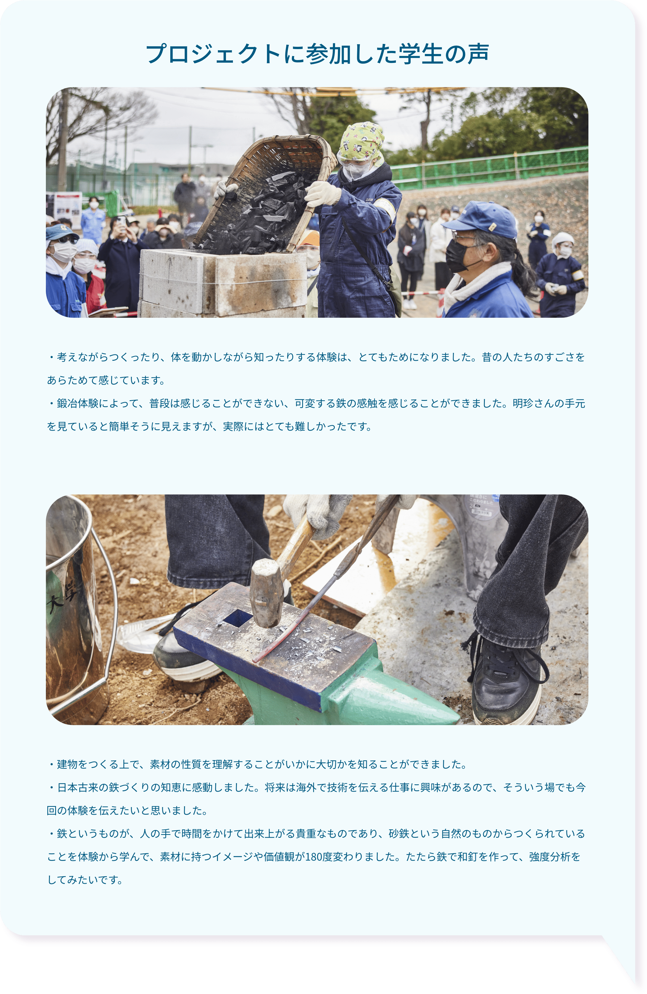 プロジェクトに参加した学生の声・考えながらつくったり、体を動かしながら知ったりする体験は、とてもためになりました。昔の人たちのすごさをあらためて感じています。・鍛冶体験によって、普段は感じることができない、可変する鉄の感触を感じることができました。明珍さんの手元を見ていると簡単そうに見えますが、実際にはとても難しかったです。・建物をつくる上で、素材の性質を理解することがいかに大切かを知ることができました。・日本古来の鉄づくりの知恵に感動しました。将来は海外で技術を伝える仕事に興味があるので、そういう場でも今回の体験を伝えたいと思いました。・鉄というものが、人の手で時間をかけて出来上がる貴重なものであり、砂鉄という自然のものからつくられていることを体験から学んで、素材に持つイメージや価値観が180度変わりました。たたら鉄で和釘を作って、強度分析をしてみたいです。