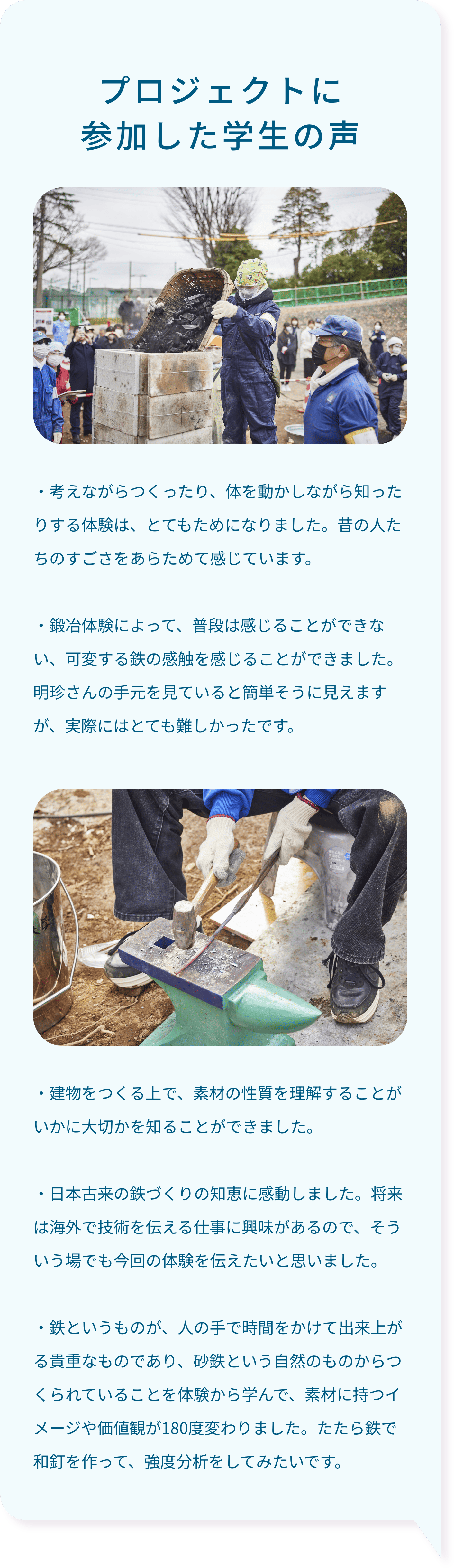 プロジェクトに参加した学生の声・考えながらつくったり、体を動かしながら知ったりする体験は、とてもためになりました。昔の人たちのすごさをあらためて感じています。・鍛冶体験によって、普段は感じることができない、可変する鉄の感触を感じることができました。明珍さんの手元を見ていると簡単そうに見えますが、実際にはとても難しかったです。・建物をつくる上で、素材の性質を理解することがいかに大切かを知ることができました。・日本古来の鉄づくりの知恵に感動しました。将来は海外で技術を伝える仕事に興味があるので、そういう場でも今回の体験を伝えたいと思いました。・鉄というものが、人の手で時間をかけて出来上がる貴重なものであり、砂鉄という自然のものからつくられていることを体験から学んで、素材に持つイメージや価値観が180度変わりました。たたら鉄で和釘を作って、強度分析をしてみたいです。