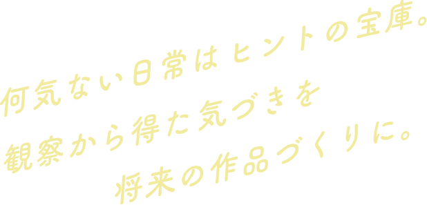 何気ない日常はヒントの宝庫。観察から得た気づきを将来の作品づくりに。