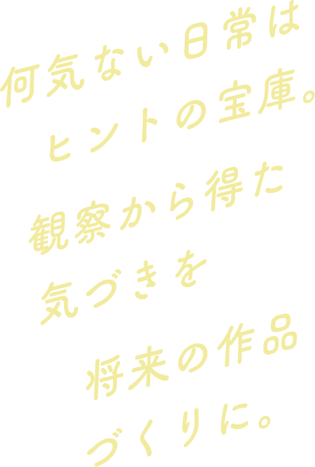 何気ない日常はヒントの宝庫。観察から得た気づきを将来の作品づくりに。