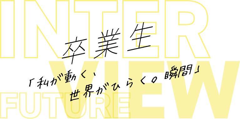 INTERVIEW 卒業生「私が動く、世界がひらく。瞬間」 FUTURE