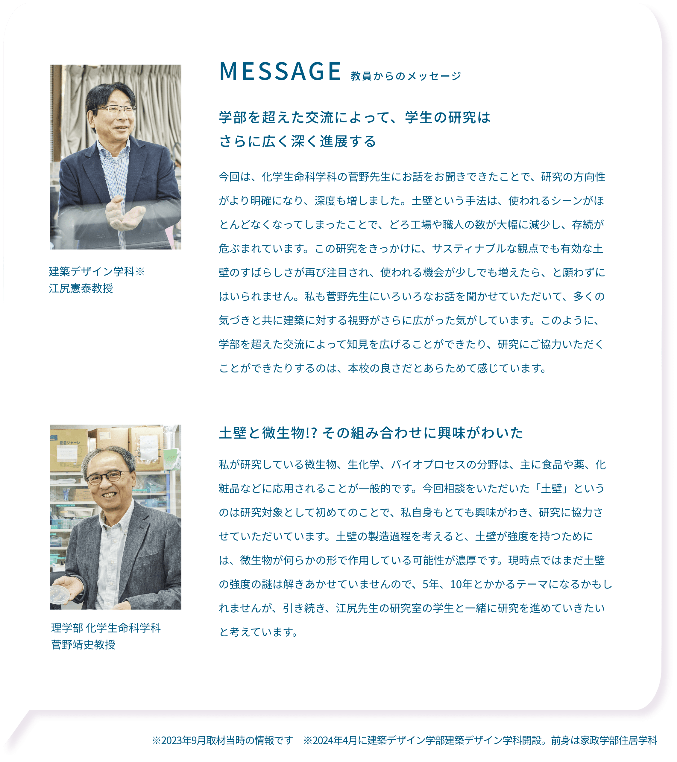 MESSAGE 教員からのメッセージ学部を超えた交流によって、学生の研究はさらに広く深く進展する 建築デザイン学科※江尻憲泰教授 今回は、化学生命科学科の菅野先生にお話をお聞きできたことで、研究の方向性がより明確になり、深度も増しました。土壁という手法は、使われるシーンがほとんどなくなってしまったことで、どろ工場や職人の数が大幅に減少し、存続が危ぶまれています。この研究をきっかけに、サスティナブルな観点でも有効な土壁のすばらしさが再び注目され、使われる機会が少しでも増えたら、と願わずにはいられません。私も菅野先生にいろいろなお話を聞かせていただいて、多くの気づきと共に建築に対する視野がさらに広がった気がしています。このように、学部を超えた交流によって知見を広げることができたり、研究にご協力いただくことができたりするのは、本校の良さだとあらためて感じています。土壁と微生物!? その組み合わせに興味がわいた 理学部 化学生命科学科 菅野靖史教授 私が研究している微生物、生化学、バイオプロセスの分野は、主に食品や薬、化粧品などに応用されることが一般的です。今回相談をいただいた「土壁」というのは研究対象として初めてのことで、私自身もとても興味がわき、研究に協力させていただいています。土壁の製造過程を考えると、土壁が強度を持つためには、微生物が何らかの形で作用している可能性が濃厚です。現時点ではまだ土壁の強度の謎は解きあかせていませんので、5年、10年とかかるテーマになるかもしれませんが、引き続き、江尻先生の研究室の学生と一緒に研究を進めていきたいと考えています。※2023年9月取材当時の情報です ※2024年4月に建築デザイン学部建築デザイン学科開設。前身は家政学部住居学科