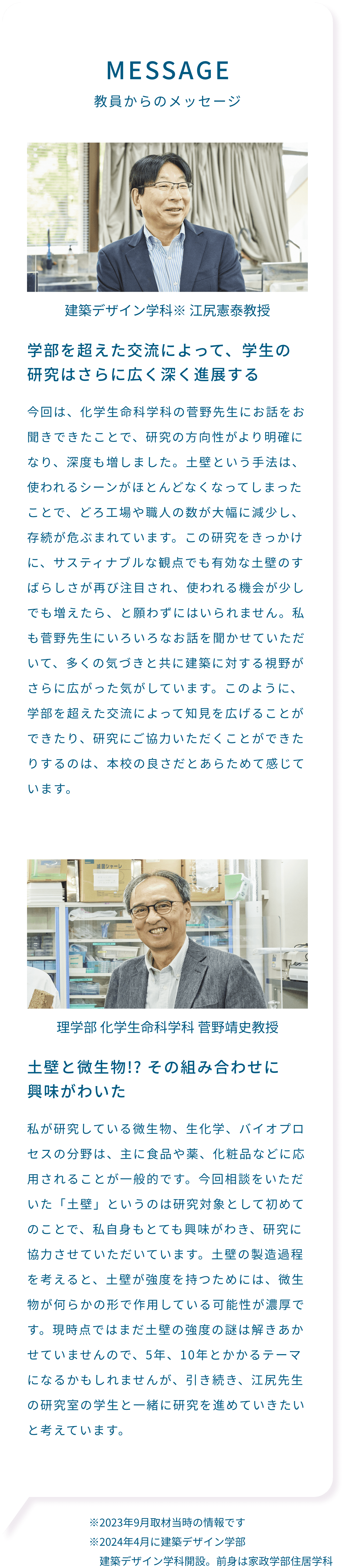 MESSAGE 教員からのメッセージ学部を超えた交流によって、学生の研究はさらに広く深く進展する 建築デザイン学科※江尻憲泰教授 今回は、化学生命科学科の菅野先生にお話をお聞きできたことで、研究の方向性がより明確になり、深度も増しました。土壁という手法は、使われるシーンがほとんどなくなってしまったことで、どろ工場や職人の数が大幅に減少し、存続が危ぶまれています。この研究をきっかけに、サスティナブルな観点でも有効な土壁のすばらしさが再び注目され、使われる機会が少しでも増えたら、と願わずにはいられません。私も菅野先生にいろいろなお話を聞かせていただいて、多くの気づきと共に建築に対する視野がさらに広がった気がしています。このように、学部を超えた交流によって知見を広げることができたり、研究にご協力いただくことができたりするのは、本校の良さだとあらためて感じています。土壁と微生物!? その組み合わせに興味がわいた 理学部 化学生命科学科 菅野靖史教授 私が研究している微生物、生化学、バイオプロセスの分野は、主に食品や薬、化粧品などに応用されることが一般的です。今回相談をいただいた「土壁」というのは研究対象として初めてのことで、私自身もとても興味がわき、研究に協力させていただいています。土壁の製造過程を考えると、土壁が強度を持つためには、微生物が何らかの形で作用している可能性が濃厚です。現時点ではまだ土壁の強度の謎は解きあかせていませんので、5年、10年とかかるテーマになるかもしれませんが、引き続き、江尻先生の研究室の学生と一緒に研究を進めていきたいと考えています。※2023年9月取材当時の情報です ※2024年4月に建築デザイン学部建築デザイン学科開設。前身は家政学部住居学科